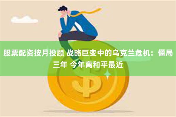 股票配资按月投顾 战略巨变中的乌克兰危机：僵局三年 今年离和平最近