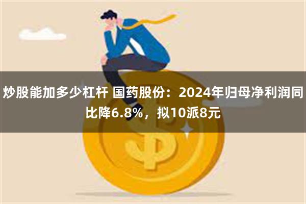 炒股能加多少杠杆 国药股份：2024年归母净利润同比降6.8%，拟10派8元