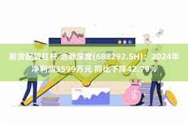 期货配资杠杆 浩瀚深度(688292.SH)：2024年净利润3599万元 同比下降42.79%